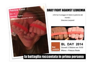 DAILY FIGHT AGAINST LEUKEMIA 
«Chi ha il coraggio di ridere è padrone del 
mondo”. 
Giacomo Leopardi 
BL DAY 2014 
Giovedì 2 Ottobre ore 19.00 
Milano – Palazzo Reale 
la battaglia raccontata in prima persona 
 