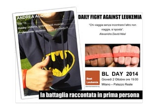 DAILY FIGHT AGAINST LEUKEMIA 
“Chi viaggia senza incontrare l’altro non 
viaggia, si sposta”. 
Alexandra David-Néel 
BL DAY 2014 
Giovedì 2 Ottobre ore 19.00 
Milano – Palazzo Reale 
la battaglia raccontata in prima persona 
 