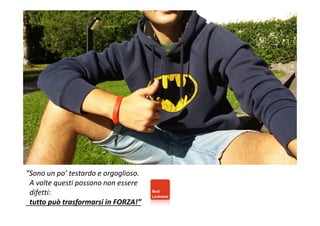 “Sono un po’ testardo e orgoglioso. 
A volte questi possono non essere 
difetti: 
tutto può trasformarsi in FORZA!” 
 