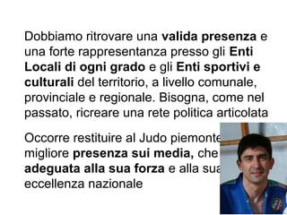 Dobbiamo ritrovare una valida presenza e
una forte rappresentanza presso gli Enti
Locali di ogni grado e gli Enti sportivi e
culturali del territorio, a livello comunale,
provinciale e regionale. Bisogna, come nel
passato, ricreare una rete politica articolata
Occorre restituire al Judo piemontese una
migliore presenza sui media, che sia
adeguata alla sua forza e alla sua
eccellenza nazionale
 