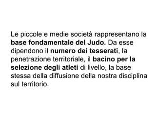 Le piccole e medie società rappresentano la
base fondamentale del Judo. Da esse
dipendono il numero dei tesserati, la
penetrazione territoriale, il bacino per la
selezione degli atleti di livello, la base
stessa della diffusione della nostra disciplina
sul territorio.
 