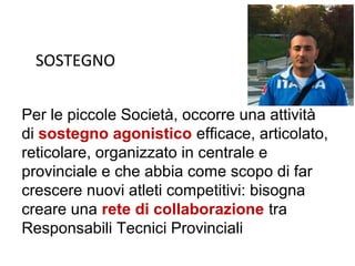 SOSTEGNO


Per le piccole Società, occorre una attività
di sostegno agonistico efficace, articolato,
reticolare, organizzato in centrale e
provinciale e che abbia come scopo di far
crescere nuovi atleti competitivi: bisogna
creare una rete di collaborazione tra
Responsabili Tecnici Provinciali
 