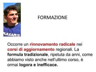FORMAZIONE



Occorre un rinnovamento radicale nei
corsi di aggiornamento regionali. La
formula tradizionale, ripetuta da anni, come
abbiamo visto anche nell’ultimo corso, è
ormai logora e inefficace.
 