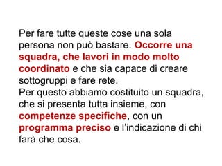 Per fare tutte queste cose una sola
persona non può bastare. Occorre una
squadra, che lavori in modo molto
coordinato e che sia capace di creare
sottogruppi e fare rete.
Per questo abbiamo costituito un squadra,
che si presenta tutta insieme, con
competenze specifiche, con un
programma preciso e l’indicazione di chi
farà che cosa.
 