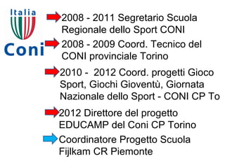 2008 - 2011 Segretario Scuola
Regionale dello Sport CONI
2008 - 2009 Coord. Tecnico del
CONI provinciale Torino
2010 - 2012 Coord. progetti Gioco
Sport, Giochi Gioventù, Giornata
Nazionale dello Sport - CONI CP To
2012 Direttore del progetto
EDUCAMP del Coni CP Torino
Coordinatore Progetto Scuola
Fijlkam CR Piemonte
 