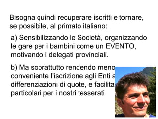 Bisogna quindi recuperare iscritti e tornare,
se possibile, al primato italiano:
a) Sensibilizzando le Società, organizzando
le gare per i bambini come un EVENTO,
motivando i delegati provinciali.
b) Ma soprattutto rendendo meno
conveniente l’iscrizione agli Enti attraverso
differenziazioni di quote, e facilitazioni
particolari per i nostri tesserati
 