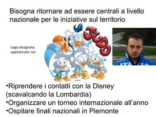 Bisogna ritornare ad essere centrali a livello
 nazionale per le iniziative sul territorio


 Logo disegnato
 apposta per noi




•Riprendere i contatti con la Disney
(scavalcando la Lombardia)
•Organizzare un torneo internazionale all’anno
•Ospitare finali nazionali in Piemonte
 