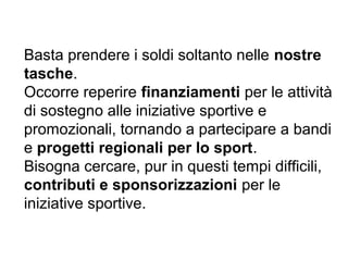 Basta prendere i soldi soltanto nelle nostre
tasche.
Occorre reperire finanziamenti per le attività
di sostegno alle iniziative sportive e
promozionali, tornando a partecipare a bandi
e progetti regionali per lo sport.
Bisogna cercare, pur in questi tempi difficili,
contributi e sponsorizzazioni per le
iniziative sportive.
 
