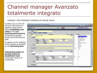 Channel manager Avanzato
   totalmente integrato
   CONSOLE FOR STRATEGIC PLANNING OF ONLINE SALES

It allows you to view all
the key information to
optimize sales online:
Hotel availability and
rates at the BAR,
business performance
compared to budget,
actual and OTB previous
year.
To speed up the updating
of the portals its possible
to use derived prices.


Automating tasks on
portals based on
predefined rules
(automatic closure of
availability)
 
