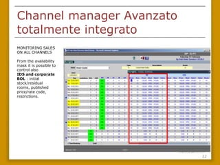 Channel manager Avanzato
totalmente integrato
MONITORING SALES
ON ALL CHANNELS

From the availability
mask it is possible to
control also
IDS and corporate
BOL : initial
stock/residual
rooms, published
price/rate
code, restrictions.




                           22
 