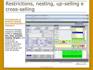 Restrictions, nesting, up-selling e
cross-selling

OTTIMIZZARE LE
VENDITE GRAZIE
ALLE RESTRIZIONI E
PRIORITÀ

il Revenue Manager
imposta la strategia
tariffaria
(chiusure, min.
stay, priorità, nestin
g, targets), che
saranno poi
visualizzate dal
Booking, che potrà
anche vendere in
cross-selling gli altri
hotel del gruppo.




                          www.gpdati.com
 