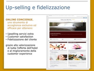 Up-selling e fidelizzazione

ONLINE
 CONCIERGE, uno
 strumento di accoglienza
 esclusivo ed efficace per
 ottenere:

• Upselling servizi extra
• Customer satisfaction
• Fidelizzazione del cliente

grazie alla valorizzazione
 di tutta l’offerta dell’hotel
 e al miglioramento della
 customer experience
 