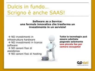 Dulcis in fundo…
Scrigno è anche SAAS!
                   Software as a Service:
          una formula innovativa che trasforma un
                investimento in un servizio!



  NO investimenti in                 Tutta la tecnologia può
infrastruttura hardware               essere adottata
  NO investimenti in licenze         pagando solamente
                                      una piccola fee per
software
                                      camera occupata!
  NO canoni fissi di
assistenza
  NO canoni fissi di hosting




                                                                28
 