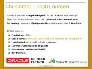 Chi siamo: i nostri numeri
GP Dati è parte del Gruppo Pellegrini, fin dal 1924 una delle realtà più

importanti del Nord-Est nel campo dell’ Information & Communication

Technology, con oltre 130 dipendenti e un fatturato di oltre € 18 milioni.



GP Dati in breve:

  Fondazione: 1981
  Core Business: software gestionali e consulenza per l’hospitality.
  Installazioni: circa 1.000 in Italia e all’estero.
  ISO:9001 Certificazione di Qualità
  Data center certificato PCI-DSS
  Key Partners:




                                 www.gpdati.com
 