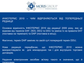 ИНКОТЕРМС 2010 – ЧИМ ВІДРІЗНЯЮТЬСЯ ВІД ПОПЕРЕДНЬОЇ РЕДАКЦІЇ Основна відмінність ІНКОТЕРМС 2010 від редакції 2000 року, яка це відмова від термінів DAF, DES, DEQ та DDU та заміна їх на правила DAT (поставка на терміналі) та DAP (поставка в місці); Фактично, термін DAP заміняє по своїй суті попередній термін DDU; Нова редакція передбачає, що ІНКОТЕРМС 2010 можна використовувати як  для міжнародних так і для внутрішніх торгових договорів; Надання електронним засобам зв’язку такого ж значення, що й паперовим;  