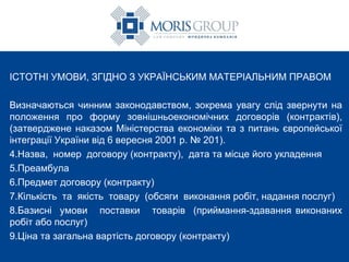 ІСТОТНІ УМОВИ, ЗГІДНО З УКРАЇНСЬКИМ МАТЕРІАЛЬНИМ ПРАВОМ Визначаються чинним законодавством, зокрема увагу слід звернути на положення про форму зовнішньоекономічних договорів (контрактів), (затверджене наказом Міністерства економіки та з питань європейської інтеграції України від 6 вересня 2001 р. № 201). Назва,  номер  договору (контракту),  дата та місце його укладення Преамбула  Предмет договору (контракту) Кількість  та  якість  товару  (обсяги  виконання робіт, надання послуг) Базисні  умови  поставки  товарів  (приймання-здавання виконаних робіт або послуг) Ціна та загальна вартість договору (контракту ) 