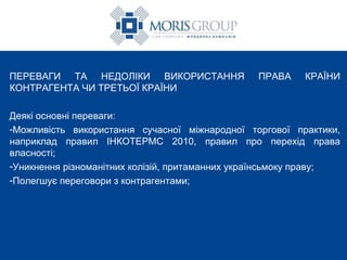 ПЕРЕВАГИ ТА НЕДОЛІКИ ВИКОРИСТАННЯ ПРАВА КРАЇНИ КОНТРАГЕНТА ЧИ ТРЕТЬОЇ КРАЇНИ Деякі основні переваги: Можливість використання сучасної міжнародної торгової практики, наприклад правил ІНКОТЕРМС 2010, правил про перехід права власності; Уникнення різноманітних колізій, притаманних українсьмоку праву; Полегшує переговори з контрагентами ; 