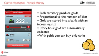 Game mechanic - Virtual Money


                                    • Each territory produce golds
                                    • Proportional to the number of likes
                                    • Gold are stored into a bank with an
                                    increasing size
                                    • Every hour gold are automatically
                                    collected
                                    • With golds you can buy only tanks



lunedì 19 dicembre 11
 