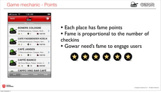 Game mechanic - Points



                                     • Each place has fame points
                                     • Fame is proportional to the number of
                                     checkins
                                     • Gowar need’s fame to engage users




lunedì 19 dicembre 11
 