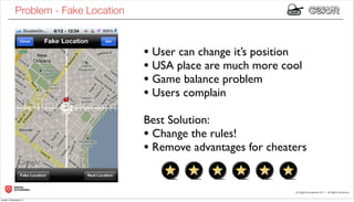 Problem - Fake Location



                                      • User can change it’s position
                                      • USA place are much more cool
                                      • Game balance problem
                                      • Users complain
                                      Best Solution:
                                      • Change the rules!
                                      • Remove advantages for cheaters


lunedì 19 dicembre 11
 