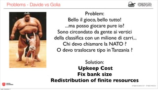 Problems - Davide vs Golia
                                                    Problem:
                                          Bello il gioco, bello tutto!
                                        ...ma posso giocare pure io?
                                   Sono circondato da gente ai vertici
                                  della classiﬁca con un milione di carri...
                                       Chi devo chiamare la NATO ?
                                   O devo traslocare tipo in Tanzania ?

                                              Solution:
                                           Upkeep Cost
                                           Fix bank size
                                 Redistribution of ﬁnite resources
lunedì 19 dicembre 11
 