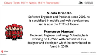 Gowar Team! Hi I’m Nicola! Hi I’m Francesco!


                                              Nicola Brisotto
                               Software Engineer and freelance since 2009, he
                                is specialized in mobile and web development
                                        and is now the CTO of Gowar.

                                          Francesco Mancusi
                               Electronic Engineer and Image Scientist, he is
                                 working on GoWar with enthusiasm as a
                              designer and developer, which he contributed to
                                              found in 2010.

lunedì 19 dicembre 11
 