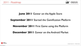 2011 - Roadmap



                              June 2011 Gowar on the Apple Store

                        September 2011 Started the Gamiﬁcation Platform

                         November 2011 First Game using the Platform

                         December 2011 Gowar on the Android Market



lunedì 19 dicembre 11
 