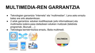 MULTIMEDIA-REN GARRANTZIA
● Teknologien garrantzia “Interneta” eta “multimedian”. Lana asko erraztu
batez ere arlo akademikoan.
● 2 arlok garrantzia: edukien kodifikazioak (arlo informatikoan) eta
multimedia izatera pasa daitezkeen edukien multzoak (telebista
programak, liburuak …)
● Teknologia berriek=bizitza erraztu. Baita multimedi.
 