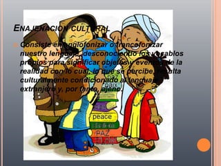 ENAJENACION CULTURAL
   Consiste en anglofonizar o francofonizar
    nuestro lenguaje, desconociendo los vocablos
    propios para significar objetos y eventos de la
    realidad con lo cual, lo que se percibe, resulta
    culturalmente condicionado al lenguaje
    extranjero y, por tanto, ajeno.
 