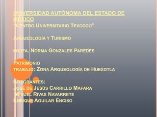 UNIVERSIDAD AUTÓNOMA DEL ESTADO DE
MÉXICO
“CENTRO UNIVERSITARIO TEXCOCO”

ARQUEOLOGÍA Y TURISMO

PROFA.   NORMA GONZALES PAREDES

PATRIMONIO
TRABAJO: ZONA ARQUEOLOGÍA DE HUEXOTLA


INTEGRANTES:
JOSÉ DE JESÚS CARRILLO MAFARA
 MIGUEL RIVAS NAVARRETE
ENRIQUE AGUILAR ENCISO
 