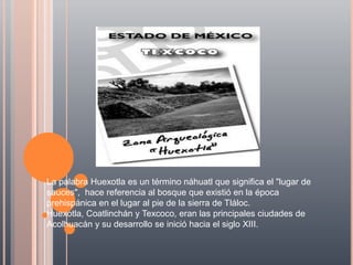 La palabra Huexotla es un término náhuatl que significa el "lugar de
sauces", hace referencia al bosque que existió en la época
prehispánica en el lugar al pie de la sierra de Tláloc.
Huexotla, Coatlinchán y Texcoco, eran las principales ciudades de
Acolhuacán y su desarrollo se inició hacia el siglo XIII.
 