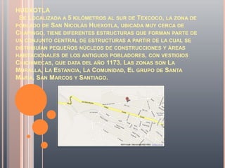 HUEXOTLA
 SE LOCALIZADA A 5 KILÓMETROS AL SUR DE TEXCOCO, LA ZONA DE
POBLADO DE SAN NICOLÁS HUEXOTLA, UBICADA MUY CERCA DE
CHAPINGO, TIENE DIFERENTES ESTRUCTURAS QUE FORMAN PARTE DE
UN CONJUNTO CENTRAL DE ESTRUCTURAS A PARTIR DE LA CUAL SE
DISTRIBUÍAN PEQUEÑOS NÚCLEOS DE CONSTRUCCIONES Y ÁREAS
HABITACIONALES DE LOS ANTIGUOS POBLADORES, CON VESTIGIOS
CHICHIMECAS, QUE DATA DEL AÑO 1173. LAS ZONAS SON LA
MURALLA, LA ESTANCIA, LA COMUNIDAD, EL GRUPO DE SANTA
MARÍA, SAN MARCOS Y SANTIAGO.
 