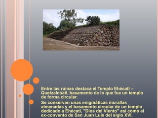 Entre las ruinas destaca el Templo Ehécatl –
Quetzalcóatl, basamento de lo que fue un templo
de forma circular.
Se conservan unas enigmáticas murallas
almenadas y el basamento circular de un templo
dedicado a Ehécatl, "Dios del Viento" así como el
ex-convento de San Juan Luis del siglo XVI.
 
