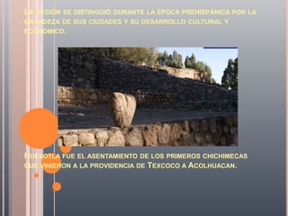 LA REGIÓN SE DISTINGUIÓ DURANTE LA ÉPOCA PREHISPÁNICA POR LA
GRANDEZA DE SUS CIUDADES Y SU DESARROLLO CULTURAL Y
ECONÓMICO.




HUEXOTLA FUE EL ASENTAMIENTO DE LOS PRIMEROS CHICHIMECAS
QUE VINIERON A LA PROVIDENCIA DE TEXCOCO A ACOLHUACAN.
 