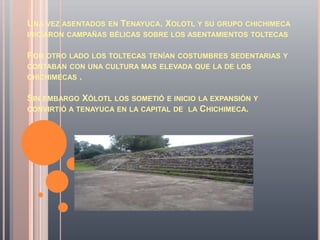 UNA VEZ ASENTADOS   EN   TENAYUCA. XOLOTL Y SU GRUPO CHICHIMECA
INICIARON CAMPAÑAS BÉLICAS SOBRE LOS ASENTAMIENTOS TOLTECAS


POR OTRO LADO LOS TOLTECAS TENÍAN COSTUMBRES SEDENTARIAS Y
CONTABAN CON UNA CULTURA MAS ELEVADA QUE LA DE LOS
CHICHIMECAS   .

SIN EMBARGO XÓLOTL LOS SOMETIÓ E INICIO LA EXPANSIÓN Y
CONVIRTIÓ A TENAYUCA EN LA CAPITAL DE LA CHICHIMECA.
 