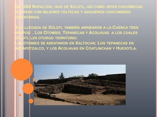 EN 1264 NOPALTZIN, HIJO DE XOLOTL, ASÍ COMO JEFES CHICHIMECAS
SE CASAN CON MUJERES TOLTECAS Y ADQUIEREN COSTUMBRES
SEDENTARIAS.


A LA LLEGADA DE XÓLOTL TAMBIÉN ARRIBARON A LA CUENCA TRES
GRUPOS: . LOS OTOMÍES, TEPANECAS Y ACOLHUAS A LOS CUALES
XÓLOTL LES OTORGO TERRITORIO.
LOS OTOMÍES SE ASENTARON EN XALTOCAN; LOS TEPANECAS EN
AZCAPOTZALCO, Y LOS ACOLHUAS EN COATLINCHAN Y HUEXOTLA.
 