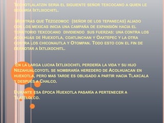 TECHOTLALATZIN SERIA EL SIGUIENTE SEÑOR TEXCOCANO A QUIEN LE
SEGUIRÍA IXTLIXOCHITL.


MIENTRAS QUE TEZOZOMOC (SEÑOR DE LOS TEPANECAS) ALIADO
CON LOS MEXICAS INICIA UNA CAMPAÑA DE EXPANSIÓN HACIA EL
TERRITORIO TEXCOCANO DIVIDIENDO SUS FUERZAS: UNA CONTRA LOS
ACOLHUAS DE  HUEXOTLA, COATLINCHAN Y OAXTEPEC Y LA OTRA
CONTRA LOS CHICONAUTLA Y OTOMPAN. TODO ESTO CON EL FIN DE
DERROTAR A IXTLIXOCHITL.



 EN LA LARGA LUCHA IXTLIXOCHITL PERDERÍA LA VIDA Y SU HIJO
NEZAHUALCOYOTL SE NOMBRARÍA HEREDERO DE ACOLHUACAN EN
HUEXOTLA, PERO MAS TARDE ES OBLIGADO A PARTIR HACIA TLAXCALA
Y DESPUÉS A CHALCO.


DURANTE ESA ÉPOCA HUEXOTLA PASARÍA A PERTENECER A
TLATELOLCO.
 