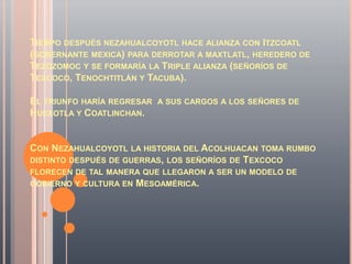 TIEMPO DESPUÉS NEZAHUALCOYOTL HACE ALIANZA CON ITZCOATL
(GOBERNANTE MEXICA) PARA DERROTAR A MAXTLATL, HEREDERO DE
TEZOZOMOC Y SE FORMARÍA LA TRIPLE ALIANZA (SEÑORÍOS DE
TEXCOCO, TENOCHTITLÁN Y TACUBA).

EL TRIUNFO HARÍA REGRESAR   A SUS CARGOS A LOS SEÑORES DE
HUEXOTLA Y COATLINCHAN.


CON NEZAHUALCOYOTL LA HISTORIA DEL ACOLHUACAN TOMA RUMBO
DISTINTO DESPUÉS DE GUERRAS, LOS SEÑORÍOS DE TEXCOCO
FLORECEN DE TAL MANERA QUE LLEGARON A SER UN MODELO DE
GOBIERNO Y CULTURA EN   MESOAMÉRICA.
 