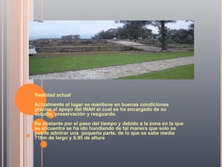 Realidad actual
Actualmente el lugar se mantiene en buenas condiciones
gracias al apoyo del INAH el cual se ha encargado de su
estudio, preservación y resguardo.
No obstante por el paso del tiempo y debido a la zona en la que
se encuentra se ha ido hundiendo de tal manera que solo se
puede admirar una pequeña parte, de lo que se sabe media
710m de largo y 6.95 de altura.
 