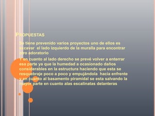 PROPUESTAS
 Se tiene prevenido varios proyectos uno de ellos es
 excavar el lado izquierdo de la muralla para encontrar
 otro adoratorio
 Y en cuanto al lado derecho se prevé volver a enterrar
 esa parte ya que la humedad a ocasionado daños
 considerables en la estructura haciendo que esta se
 resquebraje poco a poco y empujándola hacia enfrente
 y en cuanto al basamento piramidal se esta salvando la
 mayor parte en cuanto alas escalinatas delanteras
 