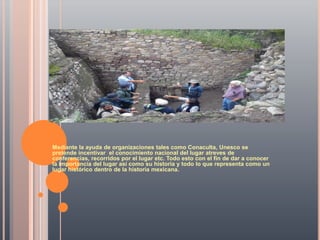 Mediante la ayuda de organizaciones tales como Conaculta, Unesco se
pretende incentivar el conocimiento nacional del lugar atreves de
conferencias, recorridos por el lugar etc. Todo esto con el fin de dar a conocer
la importancia del lugar así como su historia y todo lo que representa como un
lugar histórico dentro de la historia mexicana.
 