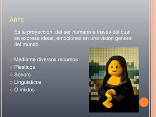 ARTE
   Es la proyeccion del ser humano a traves del cual
    se expresa ideas, emociones en una vision general
    del mundo

 Mediante diversos recursos
 Plasticos

 Sonors

 Linguisticos

 O mixtos
 