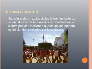 TRANSCULTURACION

   Se refiere alas mezclas de las diferentes culturas
    se manifiestan de una manera espontánea en la
    cultura popular, indicando que de alguna manera
    están siendo asimiladas por la sociedad.
 