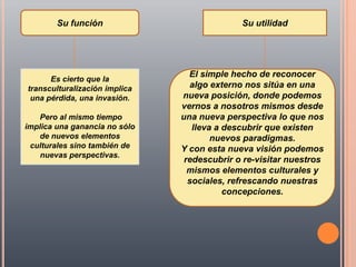 Su función                           Su utilidad




                                 El simple hecho de reconocer
      Es cierto que la
transculturalización implica     algo externo nos sitúa en una
 una pérdida, una invasión.    nueva posición, donde podemos
                               vernos a nosotros mismos desde
   Pero al mismo tiempo        una nueva perspectiva lo que nos
implica una ganancia no sólo      lleva a descubrir que existen
   de nuevos elementos                 nuevos paradigmas.
 culturales sino también de    Y con esta nueva visión podemos
    nuevas perspectivas.
                                redescubrir o re-visitar nuestros
                                 mismos elementos culturales y
                                 sociales, refrescando nuestras
                                          concepciones.
 