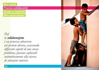 Reti sociali
Processi collaborativi
Design e creatività
Web partecipativo




Def.
la collaborazione
è un processo attraverso
cui persone diverse, osservando
differenti aspetti di uno stesso
problema, possono esplorarli
costruttivamente alla ricerca
di soluzioni concrete.
 07
 