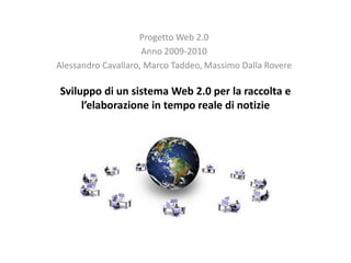 Progetto Web 2.0
                     Anno 2009-2010
Alessandro Cavallaro, Marco Taddeo, Massimo Dalla Rovere

Sviluppo di un sistema Web 2.0 per la raccolta e
     l’elaborazione in tempo reale di notizie
 