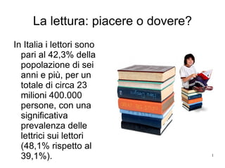 La lettura: piacere o dovere? In Italia i lettori sono pari al 42,3% della popolazione di sei anni e più, per un totale di circa 23 milioni 400.000 persone, con una significativa prevalenza delle lettrici sui lettori (48,1% rispetto al 39,1%). 