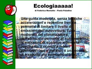 Ecologiaaaaa! di Federica Montalto – Paola Paladino Una guida moderata, senza brusche accelerazioni e repentine frenate permette di limitare il livello di emissioni dell'autovettura; l'uso moderato del climatizzatore nell'abitacolo permette di contenere le emissioni di sostanze altamente inquinanti; il ricorso a motori alternativi (gpl e metano) é una scelta di trasporto più eco-compatibile..   