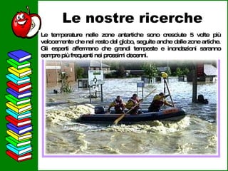 Le nostre ricerche Le temperature nelle zone antartiche sono cresciute 5 volte più velocemente che nel resto del globo, seguite anche dalle zone artiche. Gli esperti affermano che grandi tempeste e inondazioni saranno sempre più frequenti nei prossimi decenni. 