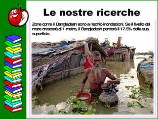 Le nostre ricerche Zone come il Bangladesh sono a rischio inondazioni. Se il livello del mare crescerà di 1 metro, il Bangladesh perderà il 17.5% della sua superficie. 
